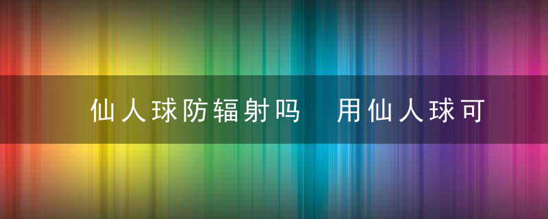 仙人球防辐射吗 用仙人球可以帮你防辐射，仙人球防辐射吗有用吗